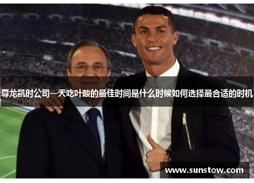 尊龙凯时公司一天吃叶酸的最佳时间是什么时候如何选择最合适的时机